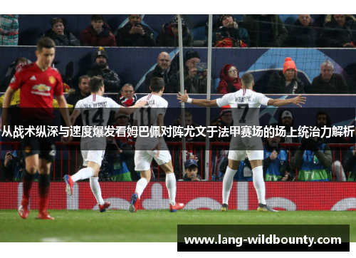 从战术纵深与速度爆发看姆巴佩对阵尤文于法甲赛场的场上统治力解析