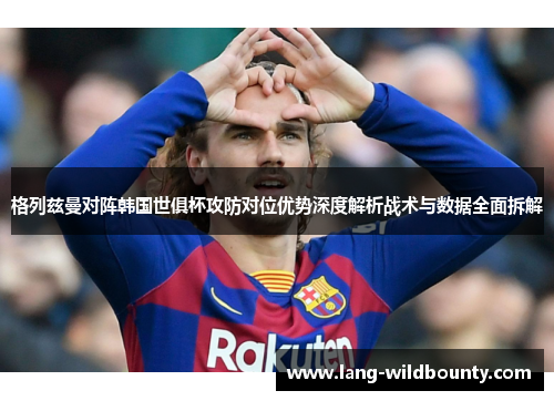 格列兹曼对阵韩国世俱杯攻防对位优势深度解析战术与数据全面拆解