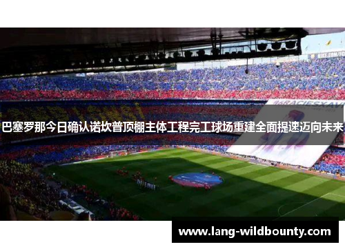 巴塞罗那今日确认诺坎普顶棚主体工程完工球场重建全面提速迈向未来