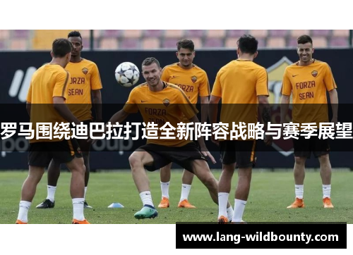 罗马围绕迪巴拉打造全新阵容战略与赛季展望