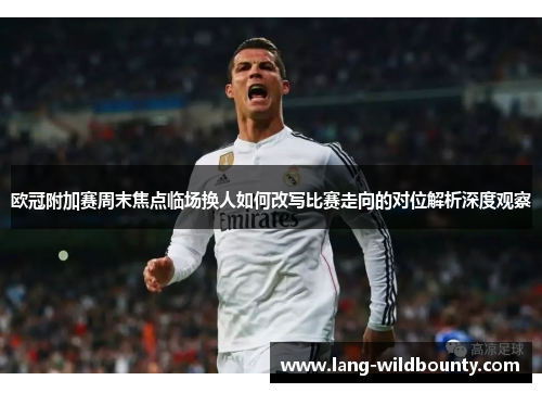 欧冠附加赛周末焦点临场换人如何改写比赛走向的对位解析深度观察 欧冠附加赛周末焦点临场换人如何改写比赛走向的对位解析深度观察