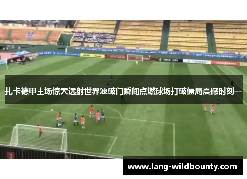 扎卡德甲主场惊天远射世界波破门瞬间点燃球场打破僵局震撼时刻一 扎卡德甲主场惊天远射世界波破门瞬间点燃球场打破僵局震撼时刻一